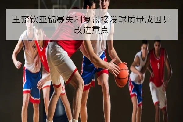 王楚钦亚锦赛失利复盘接发球质量成国乒改进重点