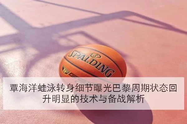 覃海洋蛙泳转身细节曝光巴黎周期状态回升明显的技术与备战解析