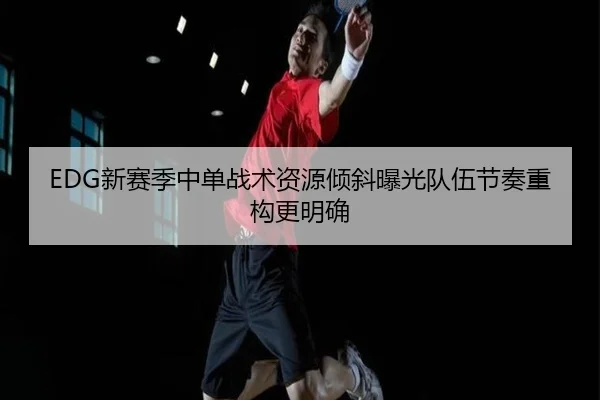 EDG新赛季中单战术资源倾斜曝光队伍节奏重构更明确